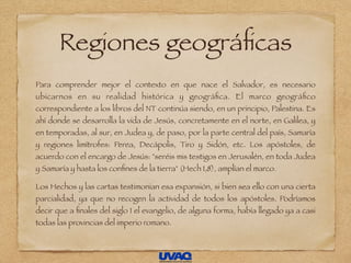 Regiones geográﬁcas
Para comprender mejor el contexto en que nace el Salvador, es necesario
ubicarnos en su realidad histórica y geográﬁca. El marco geográﬁco
correspondiente a los libros del NT continúa siendo, en un principio, Palestina. Es
ahí donde se desarrolla la vida de Jesús, concretamente en el norte, en Galilea, y
en temporadas, al sur, en Judea y, de paso, por la parte central del país, Samaría
y regiones limítrofes: Perea, Decápolis, Tiro y Sidón, etc. Los apóstoles, de
acuerdo con el encargo de Jesús: "seréis mis testigos en Jerusalén, en toda Judea
y Samaría y hasta los conﬁnes de la tierra" (Hech 1,8), amplían el marco.
Los Hechos y las cartas testimonian esa expansión, si bien sea ello con una cierta
parcialidad, ya que no recogen la actividad de todos los apóstoles. Podríamos
decir que a ﬁnales del siglo I el evangelio, de alguna forma, había llegado ya a casi
todas las provincias del imperio romano.
 