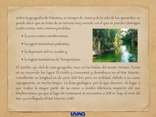 Sobre la geografía de Palestina, en tiempo de Jesús y de la vida de los apóstoles, se
puede decir que se trata de un terreno muy variado, en el que se pueden distinguir
cuatro zonas, más o menos paralelas:
la zona costera mediterránea,
la región montañosa palestina,
la depresión del río Jordán y
la región montañosa de Transjordania.
El Jordán, eje vital de esta geografía, nace en las faldas del monte Hermón, forma
en su recorrido los lagos El-Huléh y Genesaret y desemboca en el Mar Muerto.
Linealmente su longitud es de unos 200 km, pero en realidad, debido a su curso
zigzaguearte, es mucho mayor. La fosa geológica, por la que discurre, da lugar a
que realice la mayor parte de su curso a niveles inferiores respecto del mar
Mediterráneo; ya que el lago de Genesaret se encuentra a 208 m. bajo el nivel del
mar, y a su llegada al Mar Muerto, a 387.
 