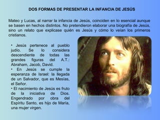 DOS FORMAS DE PRESENTAR LA INFANCIA DE JESÚS
Mateo y Lucas, al narrar la infancia de Jesús, coinciden en lo esencial aunque
se basen en hechos distintos. No pretendieron elaborar una biografía de Jesús,
sino un relato que explicase quién es Jesús y cómo lo veían los primeros
cristianos.
• Jesús pertenece al pueblo
judío. Se lo considera
descendiente de todas las
grandes figuras del A.T.:
Abraham, Jacob, David.
• En Jesús se cumple la
esperanza de Israel: la llegada
de un Salvador, que es Mesías,
el Señor.
• El nacimiento de Jesús es fruto
de la iniciativa de Dios.
Engendrado por obra del
Espíritu Santo, es hijo de María,
una mujer virgen.
 