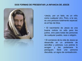 DOS FORMAS DE PRESENTAR LA INFANCIA DE JESÚS
•Jesús, por un lado, es un niño
como cualquier otro. Pero, a la vez,
es una persona totalmente especial:
es el hijo de Dios.
• El nacimiento de Jesús es una
buena noticia no sólo para los
judíos, sino para todas las personas
de cualquier pueblo, raza o religión.
• El comienzo de la vida de Jesús se
desarrolla en un ambiente de
sencillez y pobreza. Los pobres lo
acogen y los poderosos lo
persiguen. Será una persona
discutida, un signo de contradicción.
 