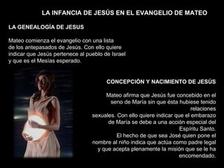 LA INFANCIA DE JESÚS EN EL EVANGELIO DE MATEO
LA GENEALOGÍA DE JESUS
Mateo comienza el evangelio con una lista
de los antepasados de Jesús. Con ello quiere
indicar que Jesús pertenece al pueblo de Israel
y que es el Mesías esperado.
CONCEPCIÓN Y NACIMIENTO DE JESÚS
Mateo afirma que Jesús fue concebido en el
seno de María sin que ésta hubiese tenido
relaciones
sexuales. Con ello quiere indicar que el embarazo
de María se debe a una acción especial del
Espíritu Santo.
El hecho de que sea José quien pone el
nombre al niño indica que actúa como padre legal
y que acepta plenamente la misión que se le ha
encomendado.
 