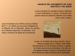 ANUNCIO DEL NACIMIENTO DE JUAN
BAUTISTA Y DE JESÚS
Lucas presenta en paralelo hechos referidos
a Juan el Bautista y a Jesús. Al hacerlo así,
quiere indicar la estrecha relación que existe
entre Juan y Jesús.
Juan el bautista es el último de los profetas
del A.T. su misión es anunciar la llegada de
un Mesías, de un Salvador. Jesús, en cambio,
es el Mesías esperado, el Salvador. Con
Jesús comienza la etapa de la salvación.
Lucas, en el relato de la anunciación, da un
fuerte protagonismo a María: ésta habla
directamente con el enviado de Dios y acepta
la misión que se le encomienda. Con ello, el
evangelista quiere indicar la importancia que
tiene María en toda la historia de la Salvación.
 