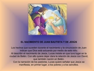 EL NACIMIENTO DE JUAN BAUTISTA Y DE JESÚS
Los hechos que suceden durante el nacimiento y la circuncisión de Juan
indican que Dios está actuando por medio de este niño.
Al describir el nacimiento de Jesús, Lucas insiste en que tuvo lugar en la
ciudad de Belén. Con ello quiere dejar clara la relación de Jesús con David,
que también nación en Belén.
Con la narración de los pastores, Lucas quiere señalar que Jesús se
manifiesta, en primer lugar, a los pobres y a los sencillos.
 