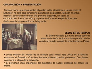 CIRCUNCISIÓN Y PRESENTACIÓN
Simeón y Ana, que representan al pueblo judío, identifican a Jesús como el
Salvador; no sólo para Israel sino para todos los pueblos. Simeón anuncia,
además, que este niño serán una persona discutida, un signo de
contradicción. La circuncisión y la presentación en el templo indican que
Jesús acepta los preceptos de la ley judía.
JESUS EN EL TEMPLO
El último episodio que narra Lucas sobre la
infancia de Jesús indica la misión para la que ha
venido al mundo: cumplir la voluntad de su Padre.
• Lucas escribe los relatos de la infancia para indicar que Jesús es el Mesías
esperado, el Salvador. Con Juan termina el tiempo de las promesas. Con Jesús
comienza la etapa de la salvación.
• El personaje más importante del evangelio de Lucas, después de Jesús, es
María.
 