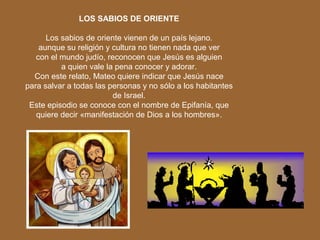 LOS SABIOS DE ORIENTE
Los sabios de oriente vienen de un país lejano.
aunque su religión y cultura no tienen nada que ver
con el mundo judío, reconocen que Jesús es alguien
a quien vale la pena conocer y adorar.
Con este relato, Mateo quiere indicar que Jesús nace
para salvar a todas las personas y no sólo a los habitantes
de Israel.
Este episodio se conoce con el nombre de Epifanía, que
quiere decir «manifestación de Dios a los hombres».
 