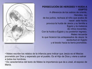 PERSECUCIÓN DE HERODES Y HUIDA A
EGIPTO
A diferencia de los sabios de oriente,
Herodes, rey
de los judíos, rechaza al niño que acaba de
nacer: este hecho
provoca la huida de Jesús y su familia a
Egipto y la matanza
de niños inocentes.
Con la huida a Egipto y su posterior regreso,
Mateo recuerda
lo que hicieron los antepasados de Jesús: la
esclavitud en Egipto
y el éxodo hacia la tierra prometida.
• Mateo escribe los relatos de la infancia para indicar que Jesús es el Mesías
prometido por Dios y esperado por el pueblo. Es el Hijo de Dios y viene a salvar
a todos los hombres.
• Es característica del texto de Mateo la importancia que da a José, el esposo de
María.
 