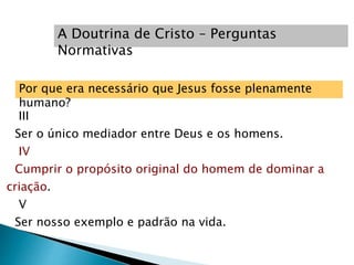Por que era necessário que Jesus fosse plenamente
humano?
III
Ser o único mediador entre Deus e os homens.
IV
Cumprir o propósito original do homem de dominar a
criação.
V
Ser nosso exemplo e padrão na vida.
A Doutrina de Cristo – Perguntas
Normativas
 