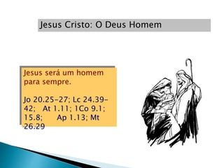 Jesus Cristo: O Deus Homem
Jesus será um homem
para sempre.
Jo 20.25-27; Lc 24.39-
42; At 1.11; 1Co 9.1;
15.8; Ap 1.13; Mt
26.29
 