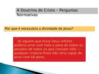 Por que é necessária a divindade de Jesus?
I
Só alguém que fosse Deus infinito
poderia arcar com toda a pena de todos os
pecados de todos os que cressem nele —
qualquer criatura finita não seria capaz de
arcar com tal pena.
A Doutrina de Cristo – Perguntas
Normativas
 