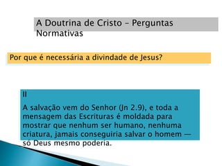 II
A salvação vem do Senhor (Jn 2.9), e toda a
mensagem das Escrituras é moldada para
mostrar que nenhum ser humano, nenhuma
criatura, jamais conseguiria salvar o homem —
só Deus mesmo poderia.
A Doutrina de Cristo – Perguntas
Normativas
Por que é necessária a divindade de Jesus?
 