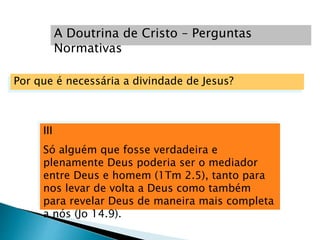 III
Só alguém que fosse verdadeira e
plenamente Deus poderia ser o mediador
entre Deus e homem (1Tm 2.5), tanto para
nos levar de volta a Deus como também
para revelar Deus de maneira mais completa
a nós (Jo 14.9).
A Doutrina de Cristo – Perguntas
Normativas
Por que é necessária a divindade de Jesus?
 