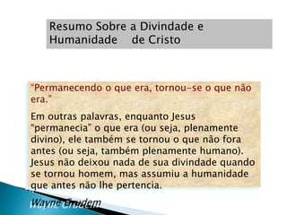 “Permanecendo o que era, tornou-se o que não
era.”
Em outras palavras, enquanto Jesus
“permanecia” o que era (ou seja, plenamente
divino), ele também se tornou o que não fora
antes (ou seja, também plenamente humano).
Jesus não deixou nada de sua divindade quando
se tornou homem, mas assumiu a humanidade
que antes não lhe pertencia.
Wayne Grudem
Resumo Sobre a Divindade e
Humanidade de Cristo
 