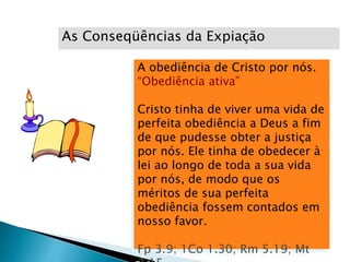 A obediência de Cristo por nós.
“Obediência ativa”
Cristo tinha de viver uma vida de
perfeita obediência a Deus a fim
de que pudesse obter a justiça
por nós. Ele tinha de obedecer à
lei ao longo de toda a sua vida
por nós, de modo que os
méritos de sua perfeita
obediência fossem contados em
nosso favor.
Fp 3.9; 1Co 1.30; Rm 5.19; Mt
As Conseqüências da Expiação
 