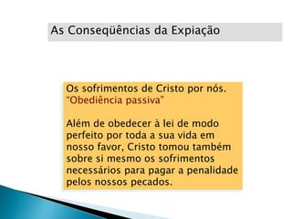 As Conseqüências da Expiação
Os sofrimentos de Cristo por nós.
“Obediência passiva”
Além de obedecer à lei de modo
perfeito por toda a sua vida em
nosso favor, Cristo tomou também
sobre si mesmo os sofrimentos
necessários para pagar a penalidade
pelos nossos pecados.
 