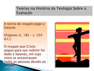 Teorias na História da Teologia Sobre a
Expiação
A teoria do resgate pago a
Satanás
Orígenes (c. 185 – c. 254
d.C.)
O resgate que Cristo
pagou para nos redimir foi
dado a Satanás, em cujo
reino se encontravam
todas as pessoas devido ao
pecado.
 