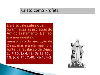 Cristo como Profeta
Ele é aquele sobre quem
foram feitas as profecias do
Antigo Testamento. Ele não
era meramente um
mensageiro da revelação de
Deus, mas era ele mesmo a
fonte da revelação de Deus.
Lc 7.16; Jo 4.19; Dt 18.15,
18; Jo 6.14; 7.40; Hb 1.1-2
 