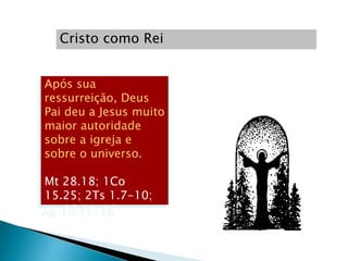 Cristo como Rei
Após sua
ressurreição, Deus
Pai deu a Jesus muito
maior autoridade
sobre a igreja e
sobre o universo.
Mt 28.18; 1Co
15.25; 2Ts 1.7-10;
Ap 19.11-16
 