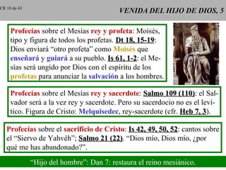 VENIDA DEL HIJO DE DIOS, 5 Profecías  sobre el Mesías  rey y profeta : Moisés, tipo y figura de todos los profetas.  Dt 18, 15-19 : Dios enviará “otro profeta” como  Moisés  que enseñará  y  guiará  a su pueblo.  Is 61, 1-2 : el Me- sías será ungido por Dios con el espíritu de los profetas  para anunciar la  salvación  a los hombres. Profecías  sobre el Mesías  rey y sacerdote :  Salmo 109 (110) : el Sal- vador será a la vez rey y sacerdote. Pero su sacerdocio no es el leví- tico. Figura de Cristo:  Melquisedec , rey-sacerdote (cfr.  Heb 7, 3 ). Profecías  sobre el  sacrificio de Cristo :  Is 42, 49, 50, 52 : cantos sobre el “Siervo de Yahvéh”;  Salmo 21 (22) . “Dios mío, Dios mío, ¿por qué me has abandonado?”. “ Hijo del hombre”: Dan 7: restaura el reino mesiánico. CR 10 de 43 