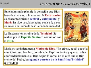 REALIDAD DE LA ENCARNACIÓN, 1 En el admirable plan de la donación que Dios hace de sí mismo a la criatura, la  Encarnación es el acontecimiento  central  y  culminante , y María  ha sido la colaboradora con su fe y con su amor a la unión de Jesús con la humanidad. La Encarnación es obra de la  Trinidad . Se realiza por el  Espíritu Santo  en comunión con el  Hijo . María es verdaderamente  Madre de Dios . “En efecto, aquél que ella concibió como hombre, por obra del Espíritu Santo, y que se ha he- cho verdaderamente su Hijo según la carne, no es otro que el Hijo eterno del Padre, la  segunda persona de la Santísima Trinidad ” ( CCE 495 ). CR 13 de 43 