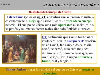 REALIDAD DE LA ENCARNACIÓN, 2 Realidad del cuerpo de Cristo El  docetismo  (ya en el  siglo I ) considera que la materia es mala y, en consecuencia,  niega  que Cristo tuviera un  verdadero cuerpo material. El cuerpo de Cristo sería sólo  aparente : su nacimiento o su pasión y muerte no fueron reales sino sólo ficticios e irreales. NT : testimonia que Cristo fue hombre verdadero, con un  cuerpo real : descien- de de David, fue concebido de María, nació, se cansó, tuvo hambre y sed, durmió, sufrió, derramó su sangre, mu- rió, fue sepultado. Cuerpo  de carne y hueso , real y tangible. Santos Padres :   negar la realidad del cuerpo de Cristo es   negar la redención . CR 14 de 43 