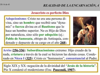 REALIDAD DE LA ENCARNACIÓN, 4 Jesucristo es perfecto Dios Adopcionismo : Cristo no era una persona di- vina, sino un  hombre  que recibió una “dyna- mis” o  fuerza  divina en el  Bautismo  que lo hace un hombre superior. No es Hijo de Dios por naturaleza, sino sólo  por adopción  (ej.: Pablo de Samosata , obispo de Antioquía, con- denado y depuesto de su cargo en el año  268 ). Arrio  ( 256-336 ):  Subordinacionismo  extremo: Hijo creado de la nada,  criatura  a través de la cual se hicieron las demás cosas. Conde- nado en  Nicea I  ( 325 ): Cristo es “homousios”,  consustancial  al Padre. Siglo XIX y XX: negación de la divinidad del “ Jesús de la historia ”. Pío X condenó el modernismo (Enc.  Pascendi, 1907 ). CR 16 de 43 