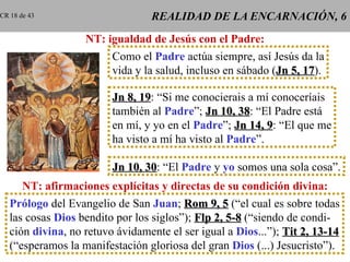 REALIDAD DE LA ENCARNACIÓN, 6 NT: igualdad de Jesús con el Padre: Como el  Padre  actúa siempre, así Jesús da la vida y la salud, incluso en sábado ( Jn 5, 17 ). Jn 8, 19 : “Si me conocierais a mí conoceríais también al  Padre ”;  Jn 10, 38 : “El Padre está en mí, y yo en el  Padre ”;  Jn 14, 9 : “El que me ha visto a mí ha visto al  Padre ”. Jn 10, 30 : “El  Padre  y  yo  somos una sola cosa”. NT: afirmaciones explícitas y directas de su condición divina: Prólogo  del Evangelio de San  Juan ;  Rom 9, 5  (“el cual es sobre todas las cosas  Dios  bendito por los siglos”);  Flp 2, 5-8  (“siendo de condi- ción  divina , no retuvo ávidamente el ser igual a  Dios ...”);  Tit 2, 13-14 (“esperamos la manifestación gloriosa del gran  Dios  (...) Jesucristo”). CR 18 de 43 