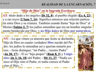 REALIDAD DE LA ENCARNACIÓN, 7 “ Hijo de Dios” en la Sagrada Escritura: AT : título dado a los ángeles ( Dt 32, 8 ), al pueblo elegido ( Ex 4, 22 ), y a sus reyes ( 2 Sam 7, 14 ). Significa entonces una relación particu- lar entre Dios y su criatura. También cuando llama “hijo de Dios” al Mesías ( Salmo 2, 7 ) los judíos entendían que era un hombre singular- mente bendecido por Dios, y  no Hijo único  de Dios  por naturaleza . NT : - Lo que vimos ya muestra que Jesús se declaraba Hijo de Dios en cuanto verdadero  Dios  nacido del Pa- dre: los judíos lo entendían así y querían matarle por eso; - Jesús distingue: “mi Padre... vuestro Padre” ( Jn 20, 17 ); - Él es “hijo propio” ( Rom 8, 3 ) y  Unigé- nito  ( Jn 3, 16. 18 ) del Padre; -  Mt 11, 27 : “Nadie co- noce al Hijo sino el Padre, ni nadie conoce al Padre sino el Hijo...”. CR 19 de 43 