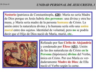 UNIDAD PERSONAL DE JESUCRISTO, 1 Nestorio  (patriarca de Constantinopla,  428 ): María no sería Madre de Dios porque en Jesús habría  dos personas : una divina y otra hu- mana, y María sería madre de la persona  humana  de Cristo. La unión entre la naturaleza divina y la humana sería sólo una  unión moral  entre dos sujetos. Identidad de voluntad, pero  no  se podría decir que el Hijo de Dios nació de María, murió,  etc. . Refutado por San  Cirilo de Alejandría y condenado por  Éfeso  ( 431 ). Unión de las dos naturalezas de Cristo  en la Persona  (hipóstasis)  divina  del Verbo, única en Cristo. Por eso María es ver- daderamente  Madre de Dios : de Ella nació el Verbo según la carne. CR 20 de 43 