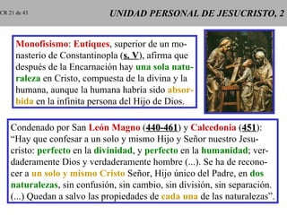 UNIDAD PERSONAL DE JESUCRISTO, 2 Monofisismo :  Eutiques , superior de un mo- nasterio de Constantinopla ( s. V ), afirma que después de la Encarnación hay  una sola natu- raleza  en Cristo, compuesta de la divina y la humana, aunque la humana habría sido  absor- bida  en la infinita persona del Hijo de Dios. Condenado por San  León Magno  ( 440-461 ) y  Calcedonia  ( 451 ): “ Hay que confesar a un solo y mismo Hijo y Señor nuestro Jesu- cristo:  perfecto  en la  divinidad , y  perfecto  en la  humanidad ; ver- daderamente Dios y verdaderamente hombre (...). Se ha de recono- cer a  un solo y mismo   Cristo  Señor, Hijo único del Padre, en  dos naturalezas , sin confusión, sin cambio, sin división, sin separación. (...) Quedan a salvo las propiedades de  cada una  de las naturalezas”. CR 21 de 43 