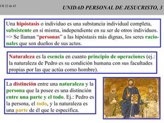 UNIDAD PERSONAL DE JESUCRISTO, 3 Una  hipóstasis  o individuo es una substancia individual completa, subsistente  en sí misma, independiente en su ser de otros individuos. => Se llaman “ personas ” a las hipóstasis más dignas, los seres  racio- nales  que son dueños de sus actos. Naturaleza  es la  esencia  en cuanto  principio de operaciones  (ej.: la naturaleza de Pedro es su condición humana con sus facultades propias por las que actúa como hombre). La  distinción  entre una  naturaleza  y la persona  que la posee es una distinción entre una parte y el todo . Ej.: Pedro es la persona, el  todo , y la naturaleza es una  parte  de él que le especifica. CR 22 de 43 