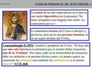 UNIDAD PERSONAL DE JESUCRISTO, 4 La  unión  de las  dos naturalezas  en Cristo es una unión  hipostática  (en la persona). No tiene semejanza con ninguna otra unión. La conocemos por la  fe . La naturaleza humana de Cristo es  íntegra  y perfecta , pero  no  es una  persona humana , ni es un sujeto distinto del  Verbo . Constantinopla II (553)  “confesó a propósito de Cristo: ‘No hay más que  una sola  hipóstasis (o persona) que es nuestro Señor Jesucristo, uno de la Trinidad ’. Por tanto,  todo en la humanidad  de Jesucristo debe ser atribuido a su persona  divina  como a su propio sujeto, no solamente los  milagros  sino también los  sufrimientos  y la misma muerte ” ( CCE 468 ). CR 23 de 43 