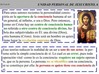 UNIDAD PERSONAL DE JESUCRISTO, 6 Para unos autores recientes la personalidad consis- tiría en la  apertura   de la   conciencia  humana al ser en general, al infinito, o sea a Dios. Pero entonces, como en Cristo hay un  centro de conciencia   huma- no  referido a  otro centro   de conciencia divino , ha- bría dos subjetividades en Él: una divina (Dios), otra humana (Cristo). Jesús será un hombre en quien tiene lugar la  revelación suprema  de Dios. Esas teorías reducen la realidad de un ser a  uno de sus actos : la per- sona sería la simple conciencia de sí. Lo cual es un  error , pues toda operación vital -como lo es la conciencia-  requiere un sujeto  operan- te, que es la persona. La persona  no se identifica  con su conciencia, ni se constituye por ella:  la persona es quien tiene esa conciencia  de sí. CR 25 de 43 