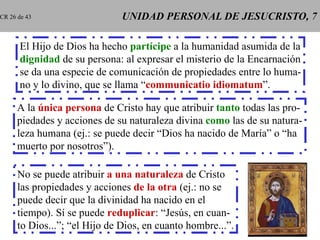 UNIDAD PERSONAL DE JESUCRISTO, 7 El Hijo de Dios ha hecho  partícipe  a la humanidad asumida de la dignidad  de su persona: al expresar el misterio de la Encarnación se da una especie de comunicación de propiedades entre lo huma- no y lo divino, que se llama “ communicatio idiomatum ”. A la  única   persona  de Cristo hay que atribuir  tanto  todas las pro- piedades y acciones   de su naturaleza divina  como  las de su natura- leza humana (ej.: se puede decir “Dios ha nacido de María” o “ha muerto por nosotros”). No se puede atribuir  a una naturaleza  de Cristo las propiedades y acciones  de la otra  (ej.: no se puede decir que la divinidad ha nacido en el tiempo). Sí se puede  reduplicar : “Jesús, en cuan- to Dios...”; “el Hijo de Dios, en cuanto hombre...”. CR 26 de 43 