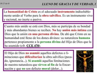 LLENO DE GRACIA Y DE VERDAD, 1 La  humanidad de Cristo  es el adecuado  instrumento  indisoluble- mente unido al Verbo para la  obra salvífica . Es un instrumento vivo y racional, no inerte o pasivo. Cuanto más unido se está con Dios, más se participa de su bondad y más abundantes bienes se reciben.  No  hay  unión más íntima  con Dios que la unión  en una persona divina . De ahí que Cristo en su humanidad esté lleno de los dones divinos: su naturaleza  humana pertenece propiamente a la  persona divina  del Hijo de Dios que la ha asumido (cfr.  CCE 470 ). El Hijo de Dios  no asumió  aquellos defectos o li- mitaciones que  dificultarían  la obra salvífica (peca- do, ignorancia...).  Sí asumió  aquellas limitaciones de nuestra naturaleza que  sirven al fin  de la Encar- nación y que  no  son defecto  moral  (dolor...). CR 27 de 43 