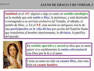 LLENO DE GRACIA Y DE VERDAD, 2 Santidad  en el  AT : alguien o algo es santo en  sentido ontológico en la medida que está  unido a Dios , le pertenece, y está destinado o consagrado a su servicio exclusivo (el Templo, el sábado, el pueblo de Dios...). En el  NT , esta noción se enriquece con la de una  participación en la vida divina  por acción del Espíritu Santo que transforma al hombre interiormente, lo  diviniza , lo purifica del pecado. En  sentido operativo y moral  se dice que es santo quien vive establemente la  unión sobrenatural con Dios por la fe y el amor. Cristo es santo no sólo  en cuanto Dios , sino tam- bién  en cuanto hombre . CR 28 de 43 