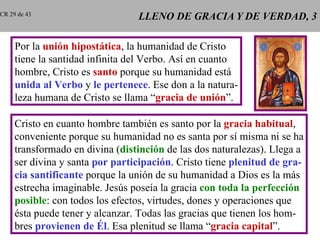 LLENO DE GRACIA Y DE VERDAD, 3 Por la  unión hipostática , la humanidad de Cristo tiene la santidad infinita del Verbo. Así en cuanto hombre, Cristo es  santo  porque su humanidad está unida al Verbo  y  le pertenece . Ese don a la natura- leza humana de Cristo se llama “ gracia de unión ”. Cristo en cuanto hombre también es santo por la  gracia habitual , conveniente porque su humanidad no es santa por sí misma ni se ha transformado en divina ( distinción  de las dos naturalezas). Llega a ser divina y santa  por participación . Cristo tiene  plenitud de gra- cia santificante  porque la unión de su humanidad a Dios es la más estrecha imaginable. Jesús poseía la gracia  con toda la perfección posible : con todos los efectos, virtudes, dones y operaciones que ésta puede tener y alcanzar. Todas las gracias que tienen los hom- bres  provienen de Él . Esa plenitud se llama “ gracia capital ”. CR 29 de 43 