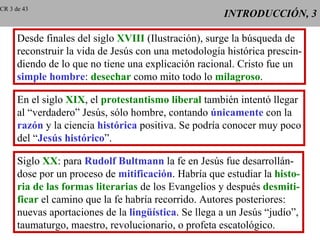 INTRODUCCIÓN, 3 Desde finales del siglo  XVIII  (Ilustración), surge la búsqueda de reconstruir la vida de Jesús con una metodología histórica prescin- diendo de lo que no tiene una explicación racional. Cristo fue un simple hombre :  desechar  como mito todo lo  milagroso . En el siglo  XIX , el  protestantismo liberal  también intentó llegar al “verdadero” Jesús, sólo hombre, contando  únicamente  con la razón  y la ciencia  histórica  positiva. Se podría conocer muy poco del “ Jesús histórico ”. Siglo  XX : para  Rudolf Bultmann  la fe en Jesús fue desarrollán- dose por un proceso de  mitificación . Habría que estudiar la  histo- ria de las formas literarias  de los Evangelios y después  desmiti- ficar  el camino que la fe habría recorrido. Autores posteriores: nuevas aportaciones de la  lingüística . Se llega a un Jesús “judío”, taumaturgo, maestro, revolucionario, o profeta escatológico. CR 3 de 43 