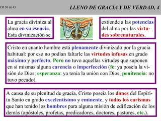 LLENO DE GRACIA Y DE VERDAD, 4 La gracia diviniza al alma  en su esencia . Esta divinización se extiende a las  potencias del alma por las  virtu- des sobrenaturales . Cristo en cuanto hombre está  plenamente  divinizado por la gracia habitual: por eso no podían faltarle las  virtudes infusas  en grado máximo  y  perfecto .  Pero   no  tuvo aquellas virtudes que suponen en sí mismas alguna  carencia  o  imperfección  ( fe : ya poseía la vi- sión de Dios;  esperanza : ya tenía la unión con Dios;  penitencia : no tuvo pecado). A causa de su plenitud de gracia, Cristo poseía los  dones  del Espíri- tu Santo en grado  excelentísimo  y  eminente , y  todos los carismas que han tenido los  hombres  para alguna misión de edificación de los demás (apóstoles, profetas, predicadores, doctores, pastores,  etc. ). CR 30 de 43 