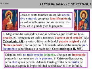 LLENO DE GRACIA Y DE VERDAD, 5 Jesús es santo también en sentido  opera- tivo y moral : completa  identificación  de su voluntad humana con su voluntad di- vina, en lo grande y en lo pequeño. El Magisterio ha enseñado en varias ocasiones que Cristo  no  tuvo pecado , es “semejante en todo a nosotros,  excepto en el pecado ” (ej.: Calcedonia, 451 ); y estuvo libre también del  pecado original  y del “ fomes peccati ”, por lo que en Él la sensibilidad estaba siempre  per- fectamente  subordinada a la razón (ej.:  Constantinopla II, 553 ). Cristo no sólo  no tuvo pecado   de hecho , sino que era  impecable , porque las acciones son  de la persona . Si Cristo pudiera pecar, sería  Dios  quien pecaría. Además Cristo gozaba de la  visión  de Dios, que supone la imposibilidad de rechazar el Bien infinito. CR 31 de 43 