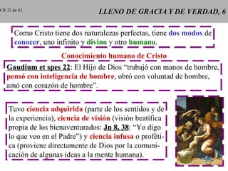 LLENO DE GRACIA Y DE VERDAD, 6 Como Cristo tiene dos naturalezas perfectas, tiene  dos modos  de conocer , uno infinito y  divino  y otro  humano . Conocimiento humano de Cristo Gaudium et spes 22 : El Hijo de Dios “trabajó con manos de hombre, pensó con inteligencia de hombre , obró con voluntad de hombre, amó con corazón de hombre”. Tuvo  ciencia adquirida  (parte de los sentidos y de la experiencia),  ciencia de visión  (visión beatífica propia de los bienaventurados:  Jn 8, 38 : “Yo digo lo que veo en el Padre”) y  ciencia infusa  o proféti- ca (proviene directamente de Dios por la comuni- cación de algunas ideas a la mente humana). CR 32 de 43 