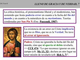 LLENO DE GRACIA Y DE VERDAD, 7 La crítica histórica, el protestantismo liberal y el modernismo, han sostenido que Jesús  padecía error  en cuanto a la fecha del  fin del mundo  y en cuanto a la naturaleza de su  mesianismo . Teorías condenadas por  San Pío X  (Enc.  Pascendi, 1907 ). La existencia de un error en Cristo  implicaría que no es  Dios , que no es la  Verdad . No tuvo ni error ni ignorancia . Padres : Cristo no ignoraba la fecha del fin del mundo, sino que  ni quería ni debía  revelarla. =>  CCE 474 : “Lo que reconoce ignorar en este campo (cfr.  Mc 13, 32 ), declara en otro lugar no tener misión de revelarlo (cfr.  Hch 1, 7 )”. CR 33 de 43 