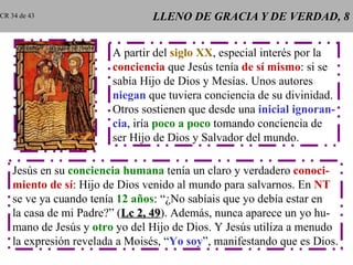 LLENO DE GRACIA Y DE VERDAD, 8 A partir del  siglo XX , especial interés por la conciencia  que Jesús tenía  de sí mismo : si se sabía Hijo de Dios y Mesías. Unos autores niegan  que tuviera conciencia de su divinidad. Otros sostienen que desde una  inicial ignoran- cia , iría  poco a poco  tomando conciencia de ser Hijo de Dios y Salvador del mundo. Jesús en su  conciencia humana  tenía un claro y verdadero  conoci- miento de sí : Hijo de Dios venido al mundo para salvarnos. En  NT se ve ya cuando tenía  12 años : “¿No sabíais que yo debía estar en la casa de mi Padre?” ( Lc 2, 49 ). Además, nunca aparece un yo hu- mano de Jesús y  otro  yo del Hijo de Dios. Y Jesús utiliza a menudo la expresión revelada a Moisés, “ Yo soy ”, manifestando que es Dios. CR 34 de 43 