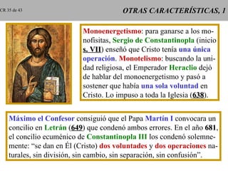 OTRAS CARACTERÍSTICAS, 1 Monoenergetismo : para ganarse a los mo- nofisitas,  Sergio de Constantinopla  (inicio s. VII ) enseñó que Cristo tenía  una única operación .  Monotelismo : buscando la uni- dad religiosa, el Emperador  Heraclio  dejó de hablar del monoenergetismo y pasó a sostener que había  una sola voluntad  en Cristo. Lo impuso a toda la Iglesia ( 638 ). Máximo el Confesor  consiguió que el Papa  Martín I  convocara un concilio en  Letrán  ( 649 ) que condenó ambos errores. En el año  681 , el concilio ecuménico de  Constantinopla III   los condenó solemne- mente: “se dan en Él (Cristo)  dos voluntades  y  dos operaciones  na- turales, sin división, sin cambio, sin separación, sin confusión”. CR 35 de 43 