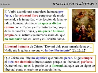 OTRAS CARACTERÍSTICAS, 2 El Verbo asumió una naturaleza humana  per- fecta , y la  voluntad libre  pertenece, de modo esencial, a la integridad y perfección de la natu- raleza humana. Así tiene  un querer divino común  con el Padre y el Espíritu Santo, propio de la naturaleza divina, y  un querer humano propio  de su naturaleza humana asumida, que no comparte  con el Padre y el Espíritu Santo. Libertad humana  de Cristo: “Doy mi vida para tomarla de nuevo. Nadie me la quita, sino que yo  la doy libremente ” ( Jn 10, 17 ). Que Cristo sea libre  no significa  que pudiera  pecar . Elige  siempre el  bien   con dominio  sobre sus actos porque su libertad es  perfecta . Querer el mal,  no  es lo propio de la  libertad , aunque sea un signo de libertad, como el error no es conocimiento. CR 36 de 43 