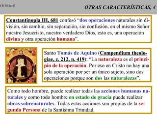 OTRAS CARACTERÍSTICAS, 4 Constantinopla III, 681  confesó “ dos operaciones  naturales sin di- visión, sin cambio, sin separación, sin confusión, en el mismo Señor nuestro Jesucristo, nuestro verdadero Dios, esto es, una operación divina  y otra operación  humana ”. Santo  Tomás de Aquino  ( Compendium theolo- giae, c. 212, n. 419 ): “La  naturaleza  es el  princi- pio de la operación . Por eso en Cristo no hay una sola operación por ser un único sujeto, sino dos operaciones porque son  dos  las  naturalezas ”. Como todo hombre, puede realizar todas las  acciones humanas na- turales  y como todo hombre  en estado de gracia  puede realizar obras sobrenaturales . Todas estas acciones son propias de la  se- gunda Persona  de la Santísima Trinidad. CR 38 de 43 
