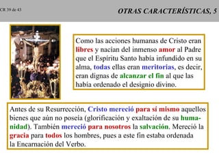 OTRAS CARACTERÍSTICAS, 5 Como las acciones humanas de Cristo eran libres  y nacían del inmenso  amor  al Padre que el Espíritu Santo había infundido en su alma,  todas  ellas eran  meritorias , es decir, eran dignas de  alcanzar el fin  al que las había ordenado el designio divino. Antes de su Resurrección,  Cristo mereció   para sí mismo  aquellos bienes que aún no poseía (glorificación y exaltación de su  huma- nidad ). También  mereció   para nosotros  la  salvación . Mereció la gracia  para  todos  los hombres, pues a este fin estaba ordenada la Encarnación del Verbo. CR 39 de 43 