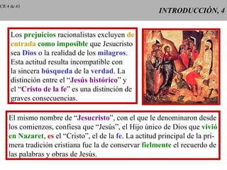 INTRODUCCIÓN, 4 Los  prejuicios  racionalistas excluyen  de entrada   como imposible  que Jesucristo sea  Dios  o la realidad de los  milagros . Esta actitud resulta incompatible con la sincera  búsqueda  de la  verdad . La distinción entre el “ Jesús histórico ” y el “ Cristo de la fe ” es una distinción de graves consecuencias. El mismo nombre de “ Jesucristo ”, con el que le denominaron desde los comienzos, confiesa que “Jesús”, el Hijo único de Dios que  vivió en Nazaret ,  es  el “Cristo”, el de la  fe . La actitud principal de la pri- mera tradición cristiana fue la de conservar  fielmente  el recuerdo de las palabras y obras de Jesús. CR 4 de 43 