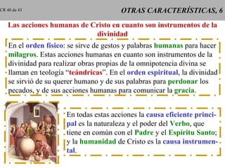 OTRAS CARACTERÍSTICAS, 6 Las acciones humanas de Cristo en cuanto son instrumentos de la divinidad En el  orden físico : se sirve de gestos y palabras  humanas  para hacer milagros . Estas acciones humanas en cuanto son instrumentos de la divinidad para realizar obras propias de la omnipotencia divina se llaman en teología “ teándricas ”. En el  orden espiritual , la divinidad se sirvió de su querer humano y de sus palabras para  perdonar  los pecados, y de sus acciones humanas para comunicar la  gracia . En todas estas acciones la  causa eficiente princi- pal  es la naturaleza y el poder del  Verbo , que tiene en común con el  Padre  y el  Espíritu Santo ; y la  humanidad  de Cristo es la  causa instrumen- tal . CR 40 de 43 