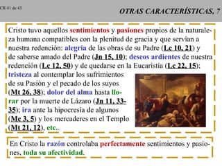 OTRAS CARACTERÍSTICAS, 7 Cristo tuvo aquellos  sentimientos  y  pasiones  propios de la naturale- za humana compatibles con la plenitud de gracia y que servían a nuestra redención:  alegría  de las obras de su Padre ( Lc 10, 21 ) y de saberse amado del Padre ( Jn 15, 10 );  deseos ardientes  de nuestra redención ( Lc 12, 50 ) y de quedarse en la Eucaristía ( Lc 22, 15 ); tristeza  al contemplar los sufrimientos de su Pasión y el pecado de los suyos ( Mt 26, 38 );  dolor del alma  hasta  llo- rar  por la muerte de Lázaro ( Jn 11, 33- 35 );  ira  ante la hipocresía de algunos ( Mc 3, 5 ) y los mercaderes en el Templo ( Mt 21, 12 ),  etc. . En Cristo la  razón  controlaba  perfectamente  sentimientos y pasio- nes,  toda su afectividad . CR 41 de 43 
