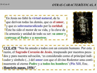 OTRAS CARACTERÍSTICAS, 8 En Jesús no faltó la  virtud natural , de la que derivan todas las demás, que es  el amor , y que es  sobrenaturalizado  por la  caridad . Éste ha sido el motor de su vida, y la clave de la armonía y unidad de todo su ser:  su amor y entrega al Padre y a nosotros . CCE 478 : “Nos ha amado a todos con un corazón humano. Por esta razón, el  Sagrado Corazón de Jesús , traspasado por nuestros peca- dos y para nuestra salvación, ‘es considerado como el principal indi- cador y símbolo (...) del  amor  con que el divino Redentor ama conti- nuamente al eterno  Padre  y a  todos los hombres ’ ( Pío XII , Enc. Haurietis aquas, 1956 )”. CR 42 de 43 